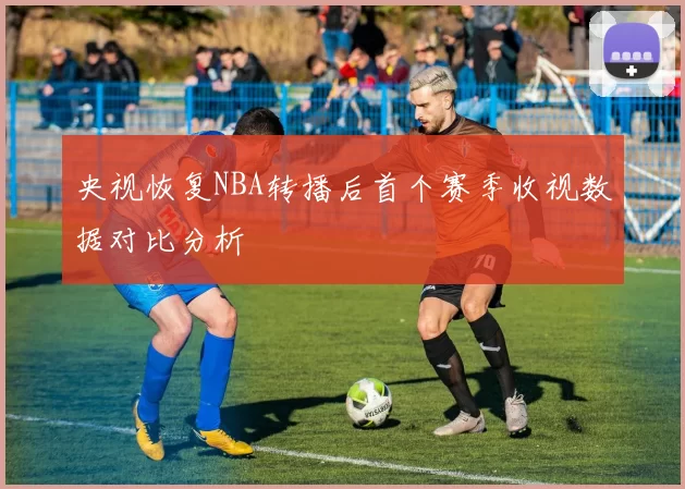 央视恢复NBA转播后首个赛季收视数据对比分析