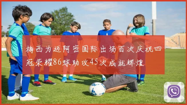 梅西为迈阿密国际出场百次庆祝四冠荣耀86球助攻45次成就辉煌