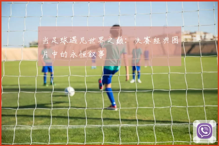当足球遇见世界之巅:决赛经典图片中的永恒叙事