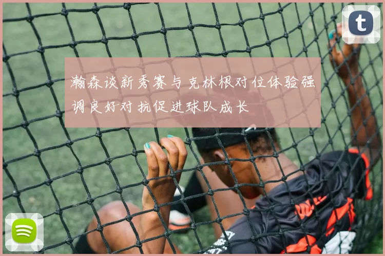 瀚森谈新秀赛与克林根对位体验强调良好对抗促进球队成长