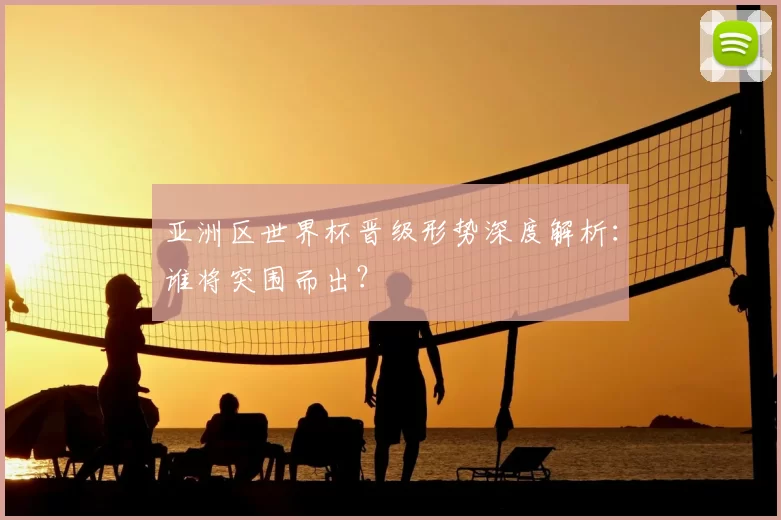 亚洲区世界杯晋级形势深度解析：谁将突围而出？