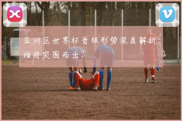 亚洲区世界杯晋级形势深度解析:谁将突围而出?