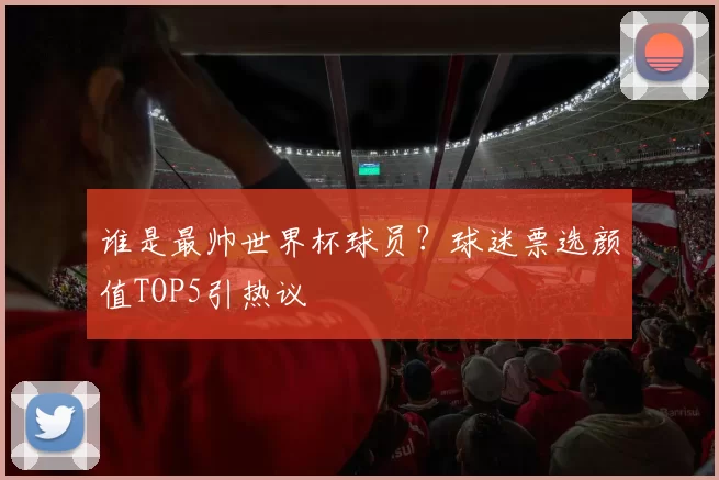 谁是最帅世界杯球员?球迷票选颜值TOP5引热议