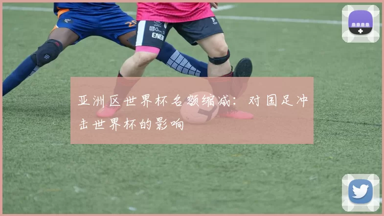亚洲区世界杯名额缩减:对国足冲击世界杯的影响