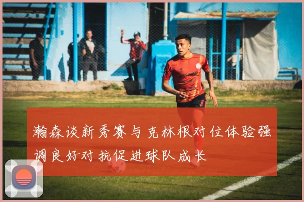 瀚森谈新秀赛与克林根对位体验强调良好对抗促进球队成长