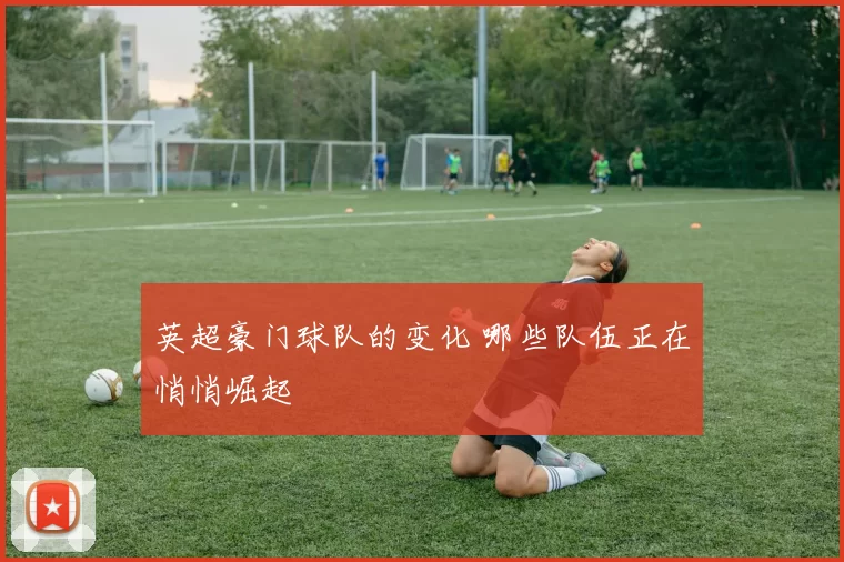 英超豪门球队的变化 哪些队伍正在悄悄崛起
