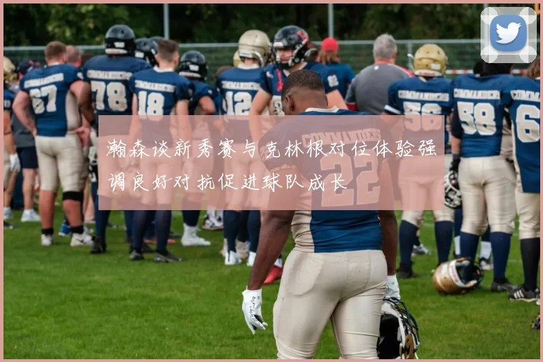 瀚森谈新秀赛与克林根对位体验强调良好对抗促进球队成长