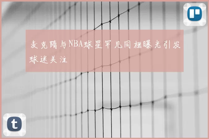 麦克隋与NBA球星罕见同框曝光引发球迷关注