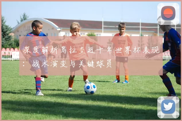 深度解析乌拉圭近十年世界杯表现：战术演变与关键球员