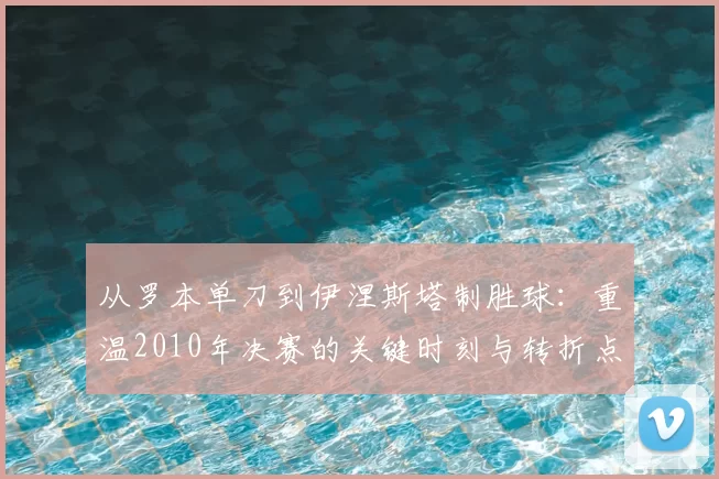 从罗本单刀到伊涅斯塔制胜球:重温2010年决赛的关键时刻与转折点