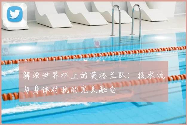 解读世界杯上的英格兰队:技术流与身体对抗的完美融合