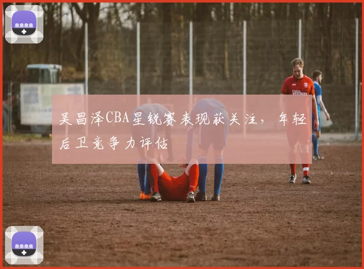 吴昌泽CBA星锐赛表现获关注，年轻后卫竞争力评估