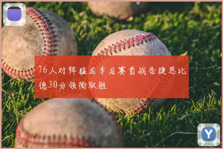 76人对阵猛龙季后赛首战告捷恩比德30分领衔取胜