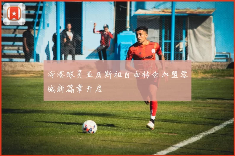 海港球员亚历斯祖自由转会加盟蓉城新篇章开启