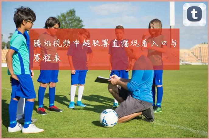 腾讯视频中超联赛直播观看入口与赛程表