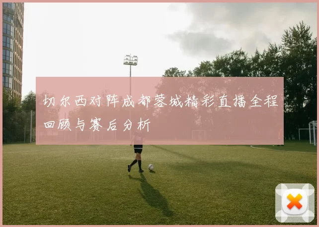 切尔西对阵成都蓉城精彩直播全程回顾与赛后分析