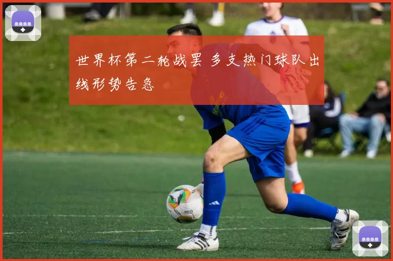 世界杯第二轮战罢 多支热门球队出线形势告急