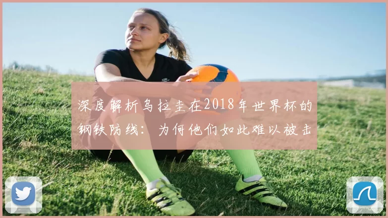深度解析乌拉圭在2018年世界杯的钢铁防线:为何他们如此难以被击败?