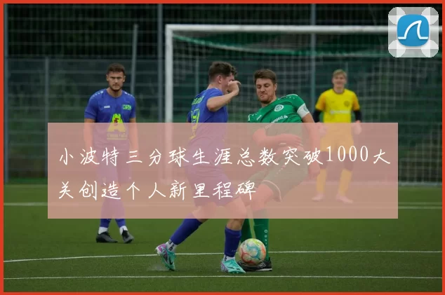 小波特三分球生涯总数突破1000大关创造个人新里程碑