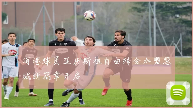 海港球员亚历斯祖自由转会加盟蓉城新篇章开启