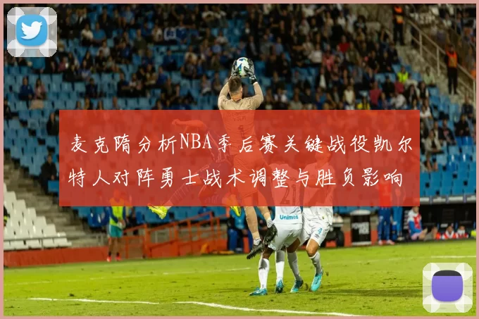 麦克隋分析NBA季后赛关键战役凯尔特人对阵勇士战术调整与胜负影响