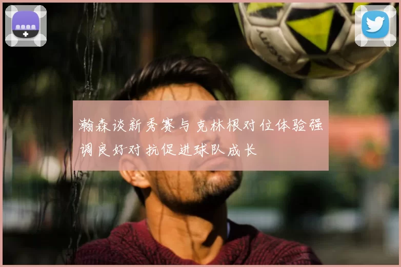 瀚森谈新秀赛与克林根对位体验强调良好对抗促进球队成长