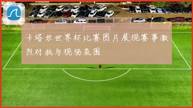 卡塔尔世界杯比赛图片展现赛事激烈对抗与现场氛围