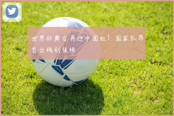 世界杯舞台再迎中国红！国家队昂首出线创佳绩
