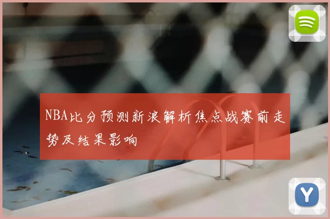 NBA比分预测新浪解析焦点战赛前走势及结果影响