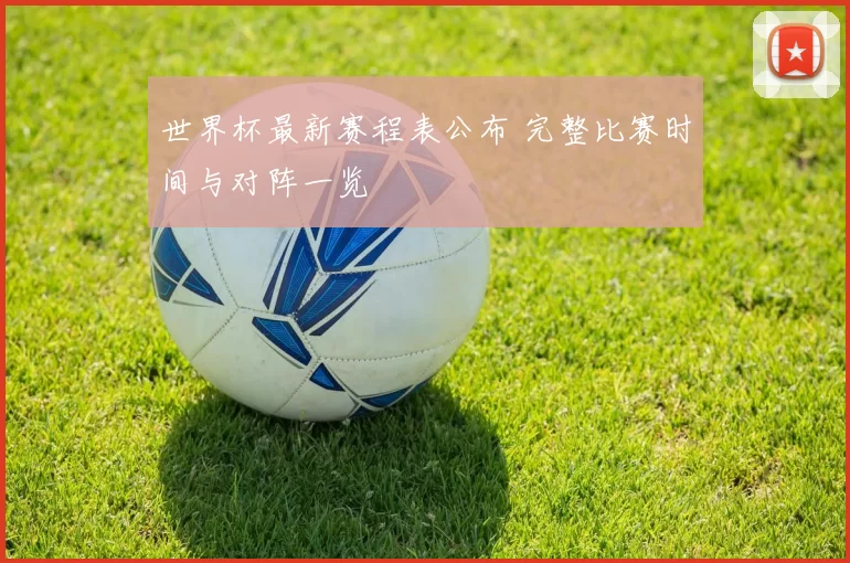 世界杯最新赛程表公布 完整比赛时间与对阵一览