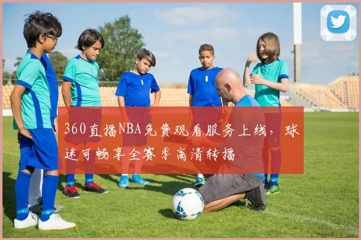 360直播NBA免费观看服务上线，球迷可畅享全赛季高清转播