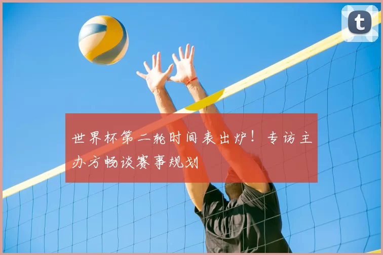世界杯第二轮时间表出炉！专访主办方畅谈赛事规划
