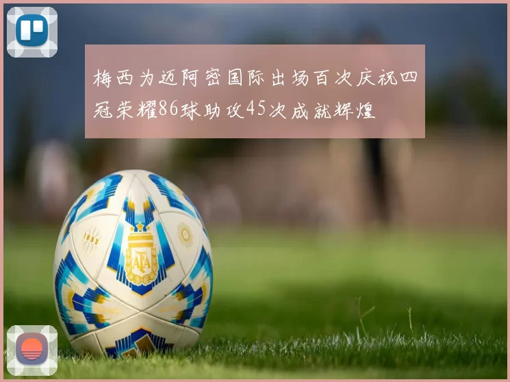 梅西为迈阿密国际出场百次庆祝四冠荣耀86球助攻45次成就辉煌