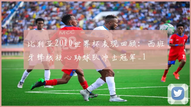 比利亚2010世界杯表现回顾:西班牙锋线核心助球队冲击冠军_1