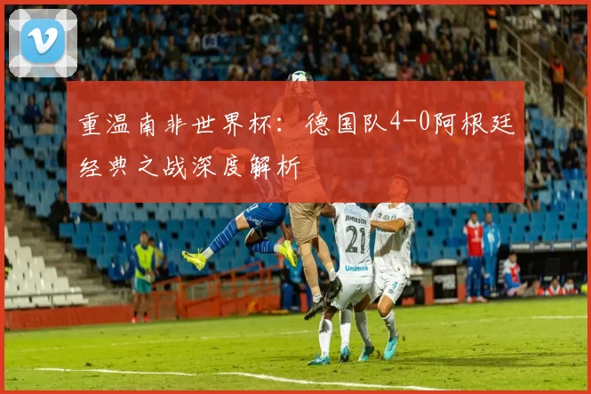 重温南非世界杯:德国队4-0阿根廷经典之战深度解析