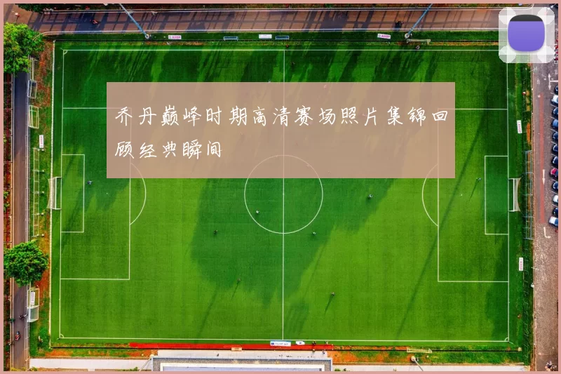 乔丹巅峰时期高清赛场照片集锦回顾经典瞬间