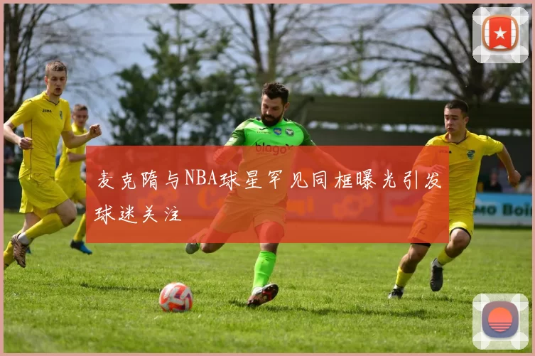 麦克隋与NBA球星罕见同框曝光引发球迷关注