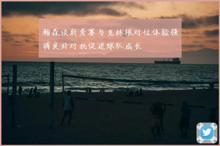 瀚森谈新秀赛与克林根对位体验强调良好对抗促进球队成长