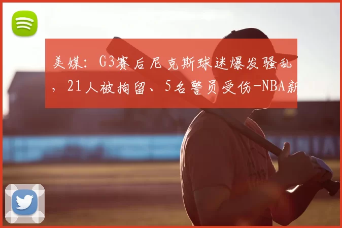 美媒:G3赛后尼克斯球迷爆发骚乱,21人被拘留、5名警员受伤-NBA新闻