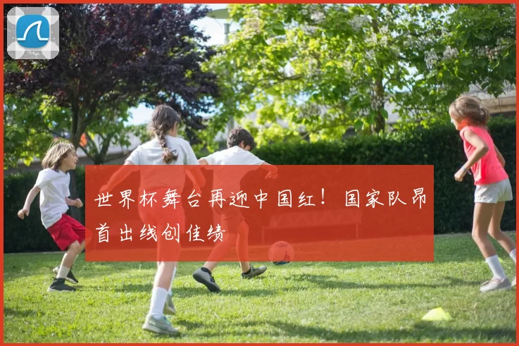 世界杯舞台再迎中国红!国家队昂首出线创佳绩