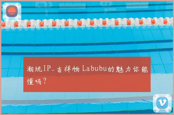 潮玩IP_吉祥物 Labubu的魅力你能懂吗？