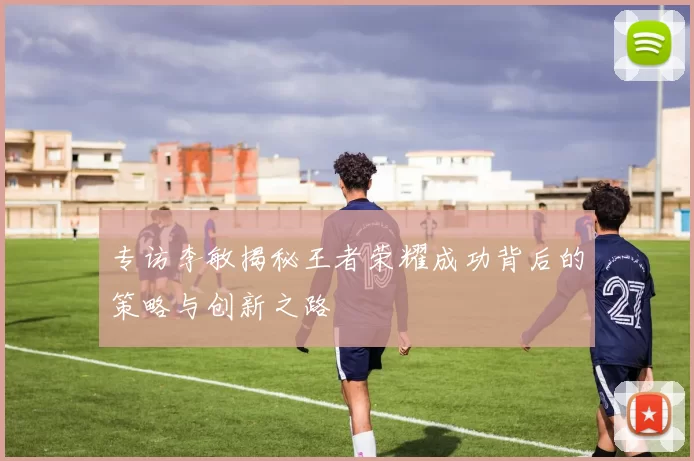 专访李敏揭秘王者荣耀成功背后的策略与创新之路