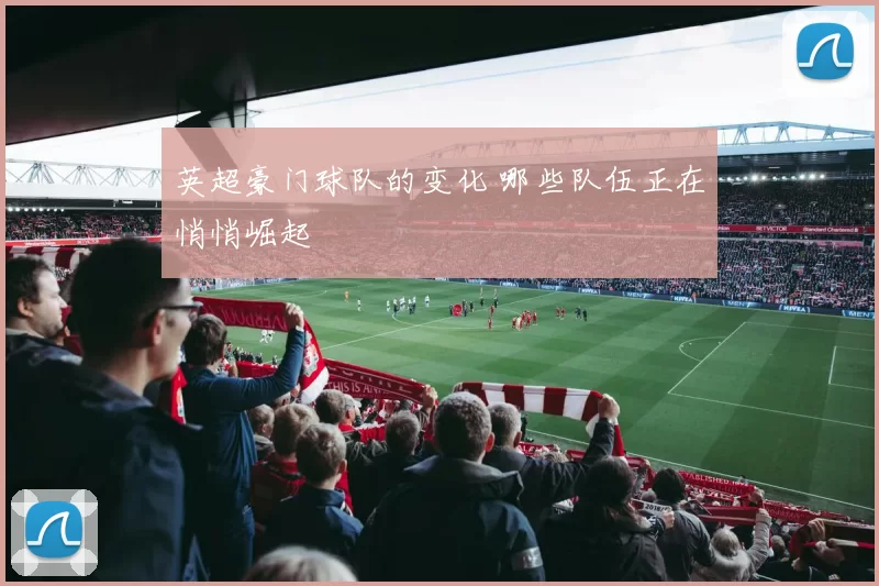 英超豪门球队的变化 哪些队伍正在悄悄崛起
