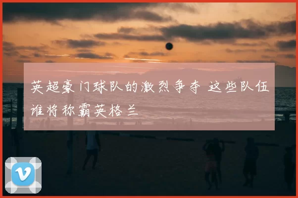 英超豪门球队的激烈争夺 这些队伍谁将称霸英格兰