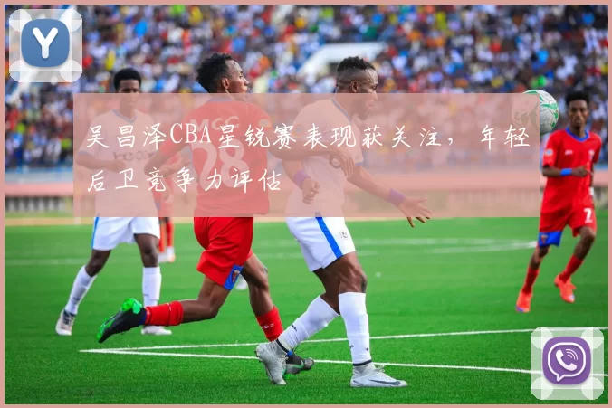 吴昌泽CBA星锐赛表现获关注，年轻后卫竞争力评估
