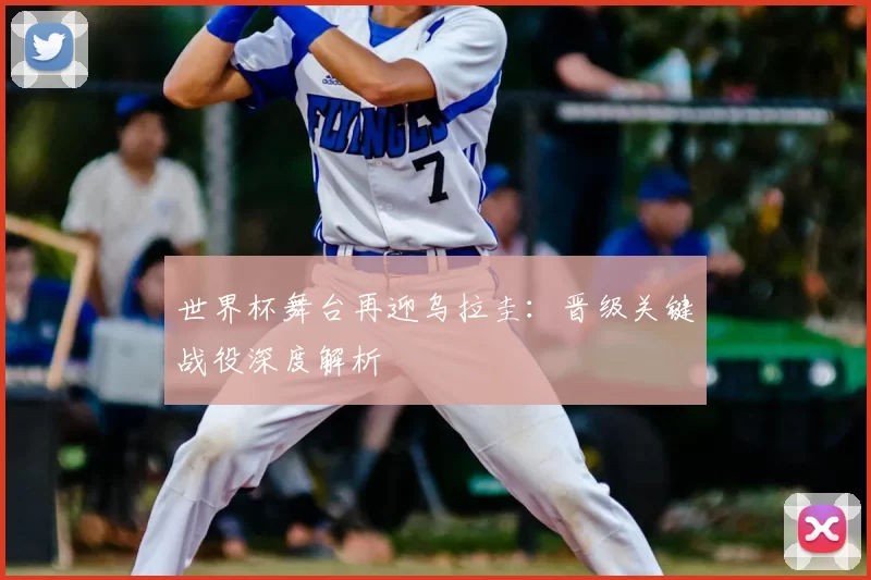 世界杯舞台再迎乌拉圭:晋级关键战役深度解析