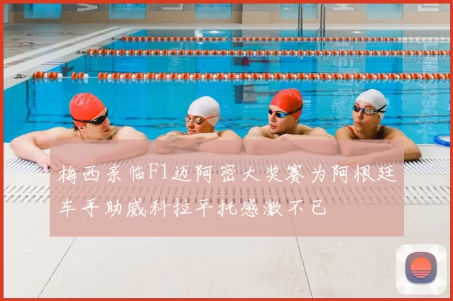 梅西亲临F1迈阿密大奖赛为阿根廷车手助威科拉平托感激不已