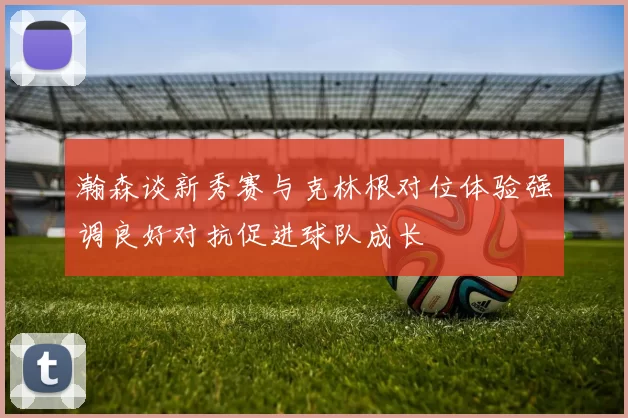 瀚森谈新秀赛与克林根对位体验强调良好对抗促进球队成长