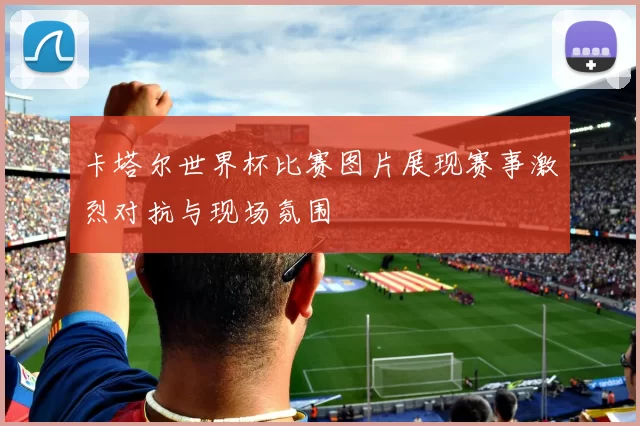 卡塔尔世界杯比赛图片展现赛事激烈对抗与现场氛围