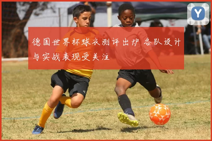 德国世界杯球衣测评出炉 各队设计与实战表现受关注